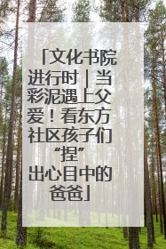 文化书院进行时｜当彩泥遇上父爱！看东方社区孩子们 “捏” 出心目中的爸爸