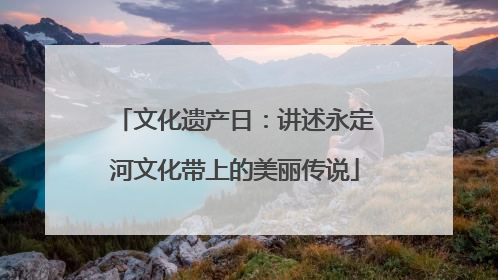 文化遗产日：讲述永定河文化带上的美丽传说