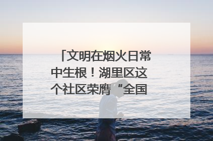 文明在烟火日常中生根！湖里区这个社区荣膺“全国文明单位”称号