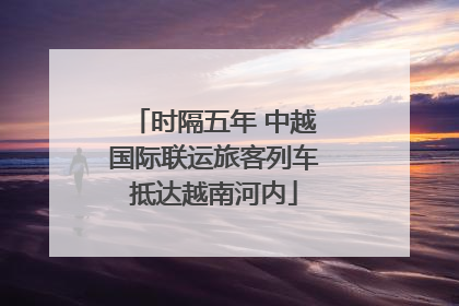 时隔五年 中越国际联运旅客列车抵达越南河内