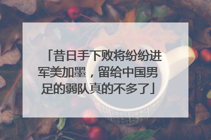 昔日手下败将纷纷进军美加墨，留给中国男足的弱队真的不多了