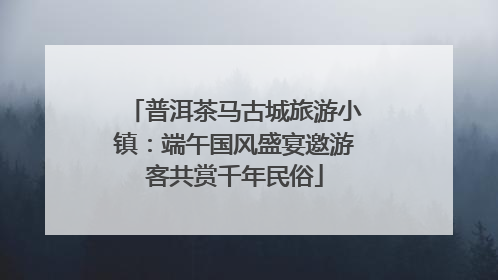普洱茶马古城旅游小镇：端午国风盛宴邀游客共赏千年民俗