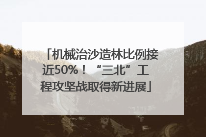 机械治沙造林比例接近50%！“三北”工程攻坚战取得新进展