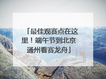 最佳观赛点在这里！端午节到北京通州看赛龙舟