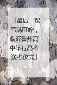 最后一课写满叮咛，临沂鲁州高中举行高考送考仪式