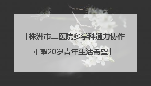 株洲市二医院多学科通力协作 重塑20岁青年生活希望