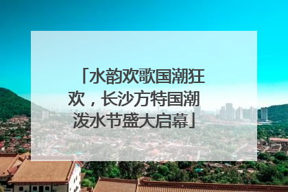水韵欢歌国潮狂欢，长沙方特国潮泼水节盛大启幕