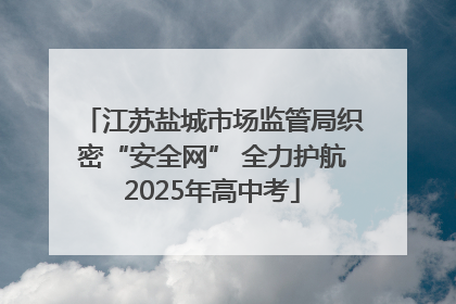 江苏盐城市场监管局织密“安全网” 全力护航2025年高中考