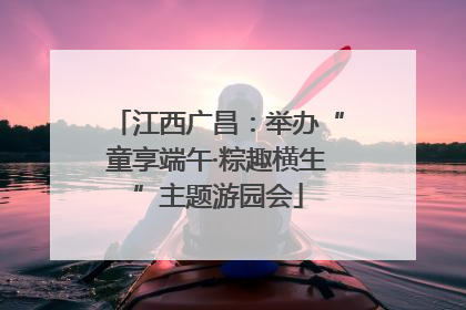 江西广昌：举办“童享端午·粽趣横生”主题游园会