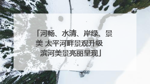 河畅、水清、岸绿、景美 太平河畔景观升级 滨河美景亮丽呈现