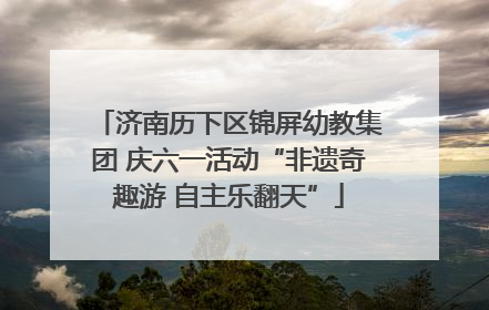 济南历下区锦屏幼教集团 庆六一活动“非遗奇趣游 自主乐翻天”