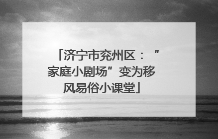 济宁市兖州区：“家庭小剧场”变为移风易俗小课堂