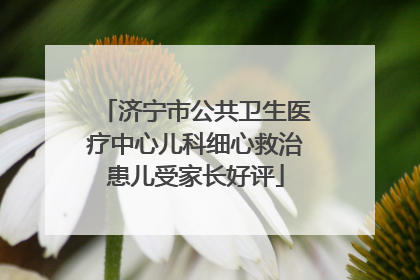 济宁市公共卫生医疗中心儿科细心救治患儿受家长好评