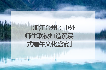 浙江台州：中外师生联袂打造沉浸式端午文化盛宴