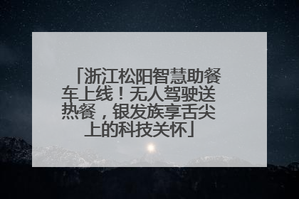 浙江松阳智慧助餐车上线！无人驾驶送热餐，银发族享舌尖上的科技关怀