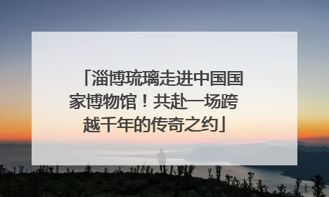 淄博琉璃走进中国国家博物馆！共赴一场跨越千年的传奇之约