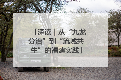 深读｜从“九龙分治”到“流域共生”的福建实践
