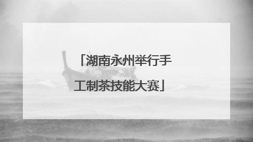 湖南永州举行手工制茶技能大赛