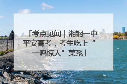 考点见闻｜湘钢一中平安高考，考生吃上“一鸣惊人”菜系