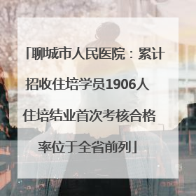 聊城市人民医院：累计招收住培学员1906人 住培结业首次考核合格率位于全省前列