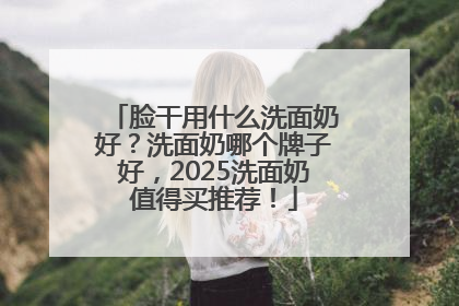 脸干用什么洗面奶好？洗面奶哪个牌子好，2025洗面奶值得买推荐！