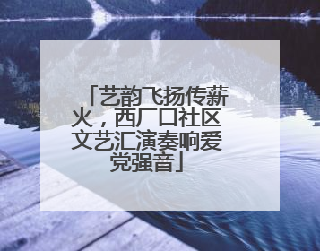 艺韵飞扬传薪火，西厂口社区文艺汇演奏响爱党强音