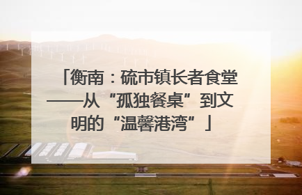 衡南：硫市镇长者食堂——从“孤独餐桌”到文明的“温馨港湾”