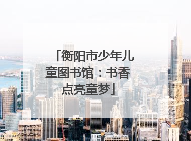 衡阳市少年儿童图书馆：书香点亮童梦