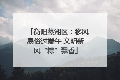 衡阳蒸湘区：移风易俗过端午 文明新风“粽”飘香