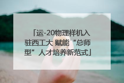 运-20物理样机入驻西工大 赋能“总师型”人才培养新范式