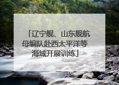 辽宁舰、山东舰航母编队赴西太平洋等海域开展训练
