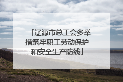 辽源市总工会多举措筑牢职工劳动保护和安全生产防线