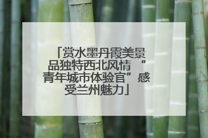 赏水墨丹霞美景 品独特西北风情 “青年城市体验官”感受兰州魅力