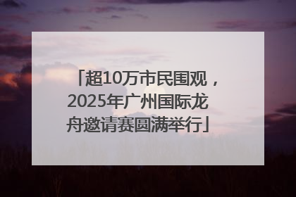 超10万市民围观，2025年广州国际龙舟邀请赛圆满举行