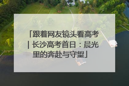 跟着网友镜头看高考｜长沙高考首日：晨光里的奔赴与守望
