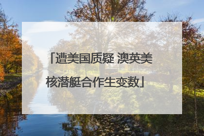 遭美国质疑 澳英美核潜艇合作生变数