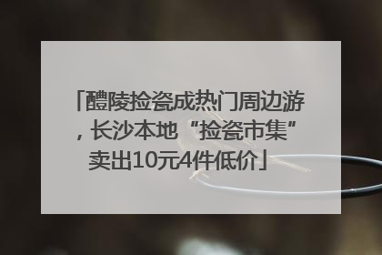 醴陵捡瓷成热门周边游，长沙本地“捡瓷市集”卖出10元4件低价