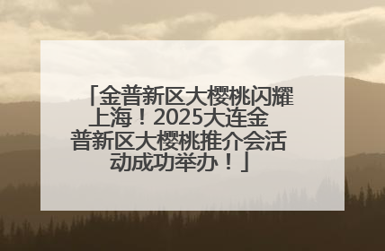 金普新区大樱桃闪耀上海！2025大连金普新区大樱桃推介会活动成功举办！