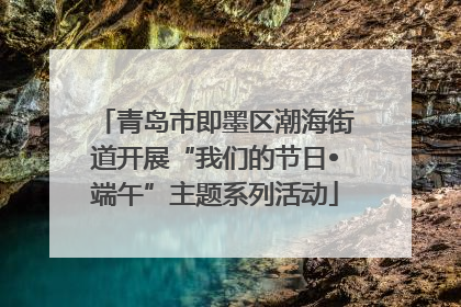青岛市即墨区潮海街道开展“我们的节日•端午”主题系列活动