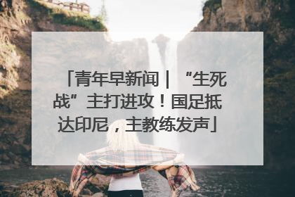 青年早新闻｜“生死战”主打进攻！国足抵达印尼，主教练发声