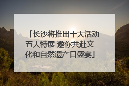 长沙将推出十大活动五大特展 邀你共赴文化和自然遗产日盛宴