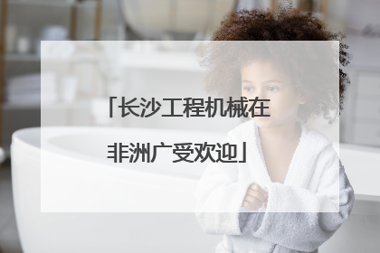 长沙工程机械在非洲广受欢迎