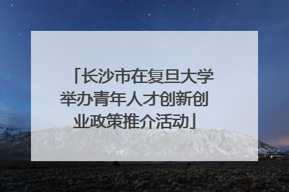 长沙市在复旦大学举办青年人才创新创业政策推介活动