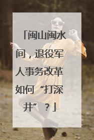 闽山闽水间，退役军人事务改革如何“打深井”？