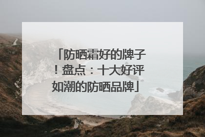 防晒霜好的牌子！盘点：十大好评如潮的防晒品牌