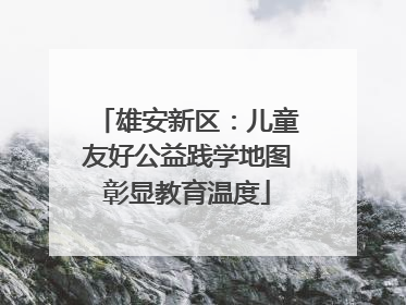 雄安新区：儿童友好公益践学地图彰显教育温度