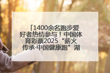 1400余名跑步爱好者热情参与！中国体育彩票2025“薪火传承·中国健康跑”湖南靖州站激情开赛
