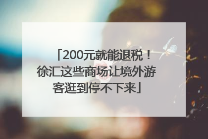 200元就能退税！徐汇这些商场让境外游客逛到停不下来