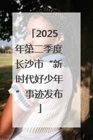2025年第二季度长沙市“新时代好少年”事迹发布