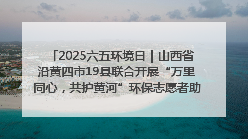 2025六五环境日｜山西省沿黄四市19县联合开展“万里同心，共护黄河”环保志愿者助力一泓清水入黄河公益活动